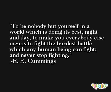 To be nobody but yourself in a world which is doing its best, night and day, to make you everybody else means to fight the hardest battle which any human being can fight; and never stop fighting. -E. E. Cummings