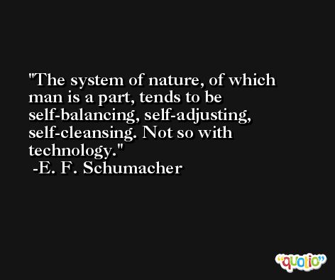 The system of nature, of which man is a part, tends to be self-balancing, self-adjusting, self-cleansing. Not so with technology. -E. F. Schumacher