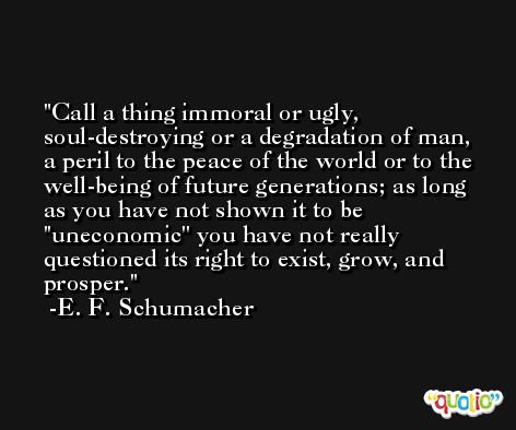 Call a thing immoral or ugly, soul-destroying or a degradation of man, a peril to the peace of the world or to the well-being of future generations; as long as you have not shown it to be ''uneconomic'' you have not really questioned its right to exist, grow, and prosper. -E. F. Schumacher