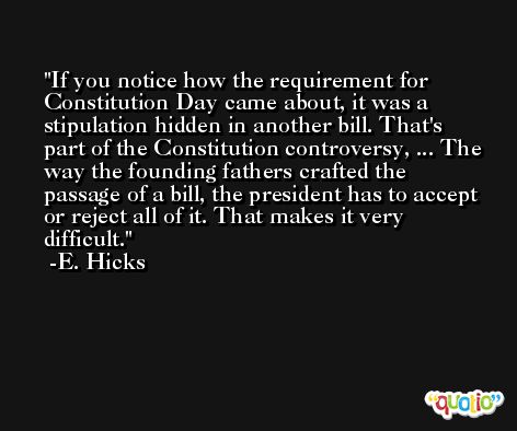 If you notice how the requirement for Constitution Day came about, it was a stipulation hidden in another bill. That's part of the Constitution controversy, ... The way the founding fathers crafted the passage of a bill, the president has to accept or reject all of it. That makes it very difficult. -E. Hicks