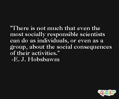 There is not much that even the most socially responsible scientists can do as individuals, or even as a group, about the social consequences of their activities. -E. J. Hobsbawm