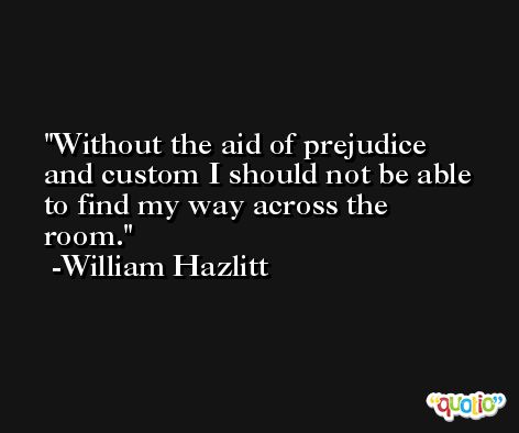 Without the aid of prejudice and custom I should not be able to find my way across the room. -William Hazlitt