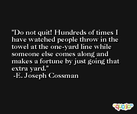 Do not quit! Hundreds of times I have watched people throw in the towel at the one-yard line while someone else comes along and makes a fortune by just going that extra yard. -E. Joseph Cossman