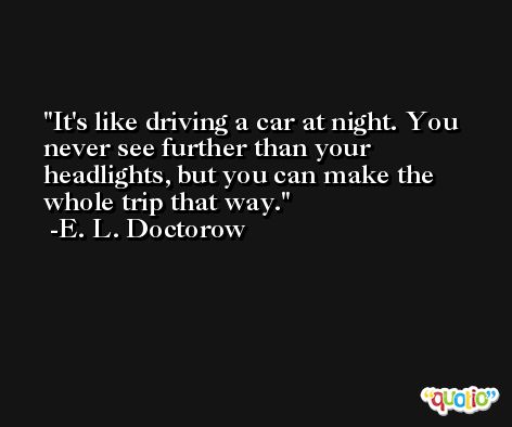 It's like driving a car at night. You never see further than your headlights, but you can make the whole trip that way. -E. L. Doctorow