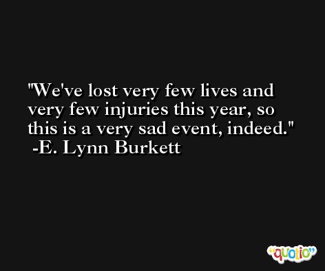 We've lost very few lives and very few injuries this year, so this is a very sad event, indeed. -E. Lynn Burkett