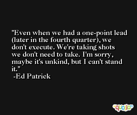 Even when we had a one-point lead (later in the fourth quarter), we don't execute. We're taking shots we don't need to take. I'm sorry, maybe it's unkind, but I can't stand it. -Ed Patrick