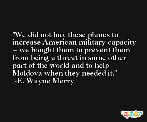 We did not buy these planes to increase American military capacity -- we bought them to prevent them from being a threat in some other part of the world and to help Moldova when they needed it. -E. Wayne Merry