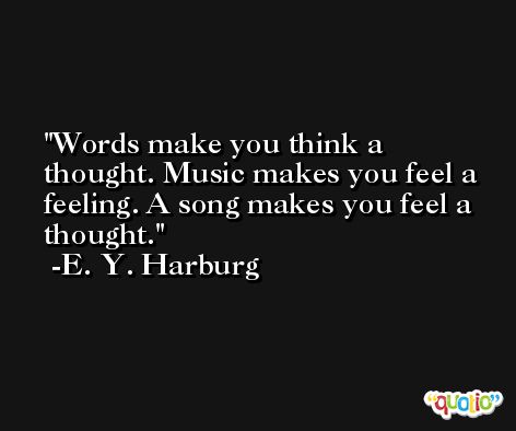Words make you think a thought. Music makes you feel a feeling. A song makes you feel a thought. -E. Y. Harburg