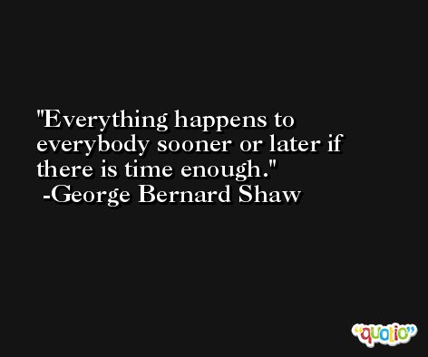 Everything happens to everybody sooner or later if there is time enough. -George Bernard Shaw