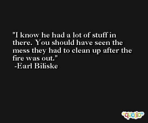 I know he had a lot of stuff in there. You should have seen the mess they had to clean up after the fire was out. -Earl Biliske