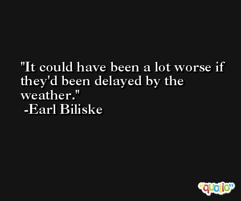 It could have been a lot worse if they'd been delayed by the weather. -Earl Biliske