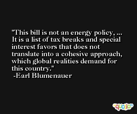 This bill is not an energy policy, ... It is a list of tax breaks and special interest favors that does not translate into a cohesive approach, which global realities demand for this country. -Earl Blumenauer