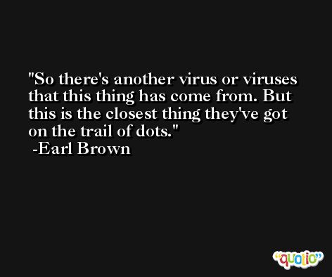 So there's another virus or viruses that this thing has come from. But this is the closest thing they've got on the trail of dots. -Earl Brown