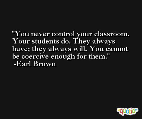 You never control your classroom. Your students do. They always have; they always will. You cannot be coercive enough for them. -Earl Brown