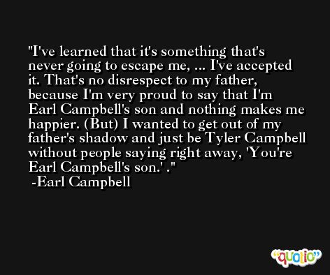 I've learned that it's something that's never going to escape me, ... I've accepted it. That's no disrespect to my father, because I'm very proud to say that I'm Earl Campbell's son and nothing makes me happier. (But) I wanted to get out of my father's shadow and just be Tyler Campbell without people saying right away, 'You're Earl Campbell's son.' . -Earl Campbell