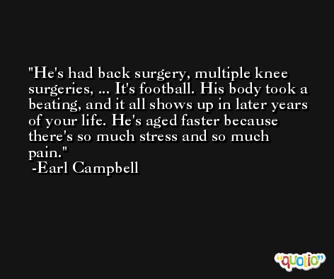 He's had back surgery, multiple knee surgeries, ... It's football. His body took a beating, and it all shows up in later years of your life. He's aged faster because there's so much stress and so much pain. -Earl Campbell