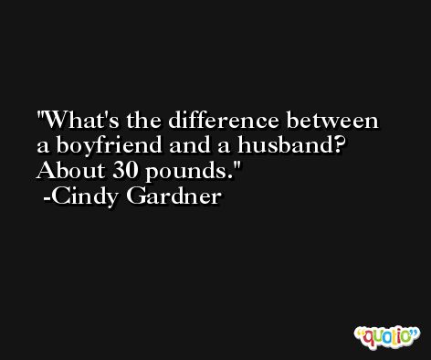 What's the difference between a boyfriend and a husband? About 30 pounds. -Cindy Gardner