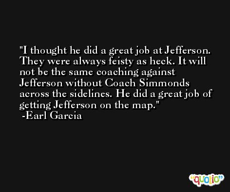 I thought he did a great job at Jefferson. They were always feisty as heck. It will not be the same coaching against Jefferson without Coach Simmonds across the sidelines. He did a great job of getting Jefferson on the map. -Earl Garcia