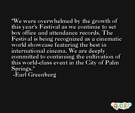 We were overwhelmed by the growth of this year's Festival as we continue to set box office and attendance records. The Festival is being recognized as a cinematic world showcase featuring the best in international cinema. We are deeply committed to continuing the cultivation of this world-class event in the City of Palm Springs. -Earl Greenburg