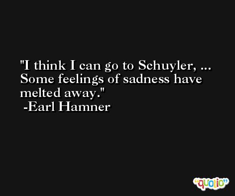 I think I can go to Schuyler, ... Some feelings of sadness have melted away. -Earl Hamner