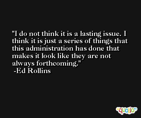 I do not think it is a lasting issue. I think it is just a series of things that this administration has done that makes it look like they are not always forthcoming. -Ed Rollins