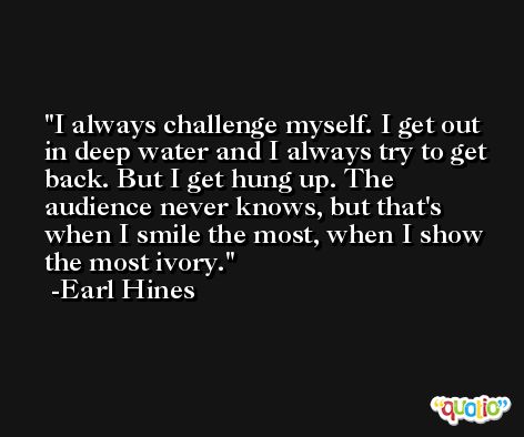 I always challenge myself. I get out in deep water and I always try to get back. But I get hung up. The audience never knows, but that's when I smile the most, when I show the most ivory. -Earl Hines
