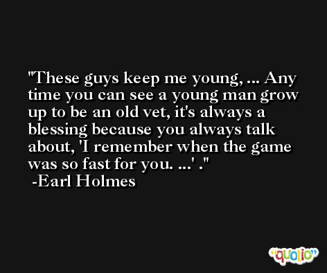 These guys keep me young, ... Any time you can see a young man grow up to be an old vet, it's always a blessing because you always talk about, 'I remember when the game was so fast for you. ...' . -Earl Holmes