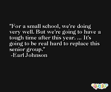 For a small school, we're doing very well. But we're going to have a tough time after this year. ... It's going to be real hard to replace this senior group. -Earl Johnson