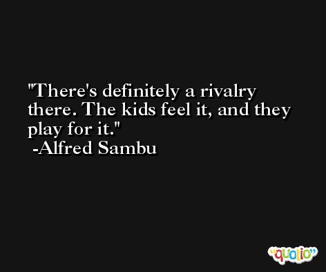 There's definitely a rivalry there. The kids feel it, and they play for it. -Alfred Sambu