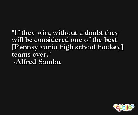 If they win, without a doubt they will be considered one of the best [Pennsylvania high school hockey] teams ever. -Alfred Sambu