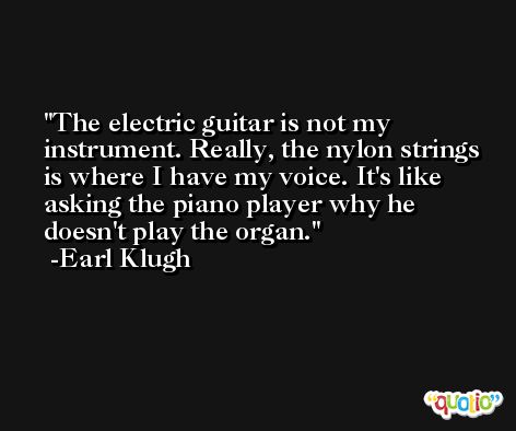 The electric guitar is not my instrument. Really, the nylon strings is where I have my voice. It's like asking the piano player why he doesn't play the organ. -Earl Klugh