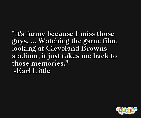 It's funny because I miss those guys, ... Watching the game film, looking at Cleveland Browns stadium, it just takes me back to those memories. -Earl Little