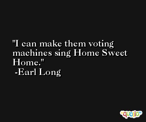 I can make them voting machines sing Home Sweet Home. -Earl Long