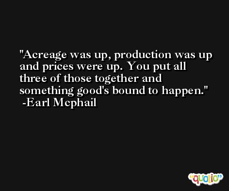 Acreage was up, production was up and prices were up. You put all three of those together and something good's bound to happen. -Earl Mcphail