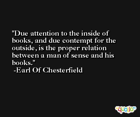 Due attention to the inside of books, and due contempt for the outside, is the proper relation between a man of sense and his books. -Earl Of Chesterfield