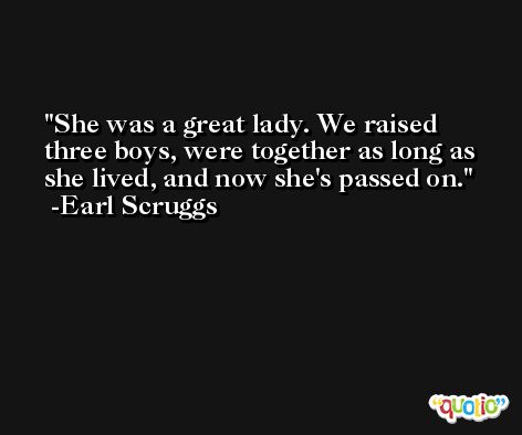 She was a great lady. We raised three boys, were together as long as she lived, and now she's passed on. -Earl Scruggs