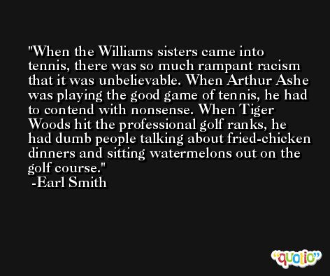 When the Williams sisters came into tennis, there was so much rampant racism that it was unbelievable. When Arthur Ashe was playing the good game of tennis, he had to contend with nonsense. When Tiger Woods hit the professional golf ranks, he had dumb people talking about fried-chicken dinners and sitting watermelons out on the golf course. -Earl Smith