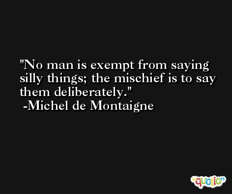 No man is exempt from saying silly things; the mischief is to say them deliberately. -Michel de Montaigne