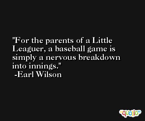 For the parents of a Little Leaguer, a baseball game is simply a nervous breakdown into innings. -Earl Wilson