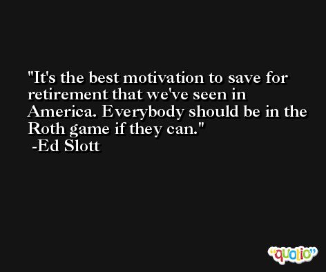 It's the best motivation to save for retirement that we've seen in America. Everybody should be in the Roth game if they can. -Ed Slott