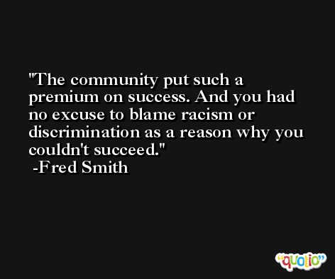 The community put such a premium on success. And you had no excuse to blame racism or discrimination as a reason why you couldn't succeed. -Fred Smith