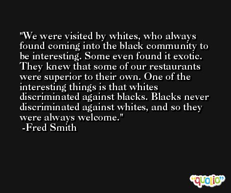 We were visited by whites, who always found coming into the black community to be interesting. Some even found it exotic. They knew that some of our restaurants were superior to their own. One of the interesting things is that whites discriminated against blacks. Blacks never discriminated against whites, and so they were always welcome. -Fred Smith
