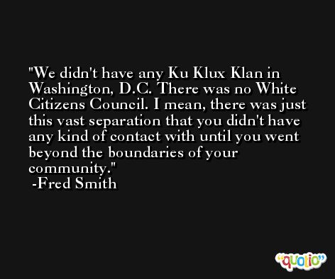We didn't have any Ku Klux Klan in Washington, D.C. There was no White Citizens Council. I mean, there was just this vast separation that you didn't have any kind of contact with until you went beyond the boundaries of your community. -Fred Smith