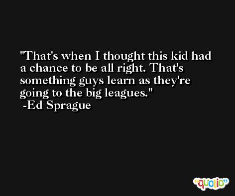 That's when I thought this kid had a chance to be all right. That's something guys learn as they're going to the big leagues. -Ed Sprague