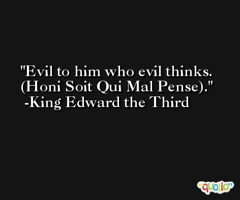 Evil to him who evil thinks. (Honi Soit Qui Mal Pense). -King Edward the Third