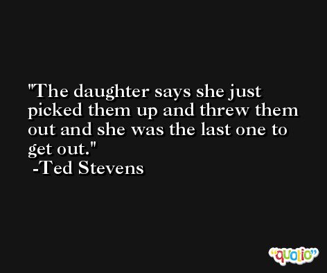 The daughter says she just picked them up and threw them out and she was the last one to get out. -Ted Stevens