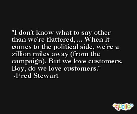 I don't know what to say other than we're flattered, ... When it comes to the political side, we're a zillion miles away (from the campaign). But we love customers. Boy, do we love customers. -Fred Stewart