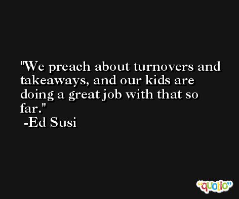 We preach about turnovers and takeaways, and our kids are doing a great job with that so far. -Ed Susi
