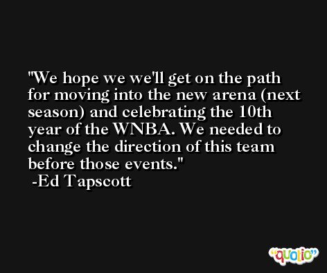 We hope we we'll get on the path for moving into the new arena (next season) and celebrating the 10th year of the WNBA. We needed to change the direction of this team before those events. -Ed Tapscott