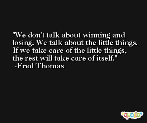 We don't talk about winning and losing. We talk about the little things. If we take care of the little things, the rest will take care of itself. -Fred Thomas